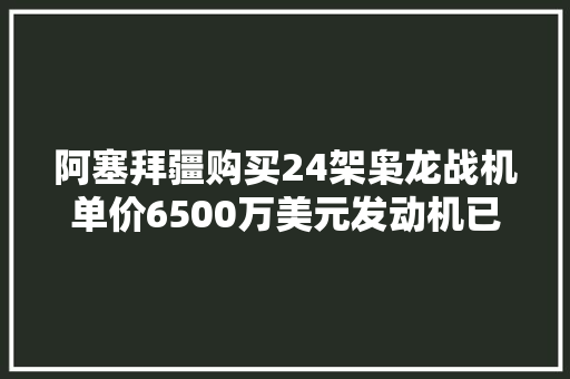 阿塞拜疆购买24架枭龙战机单价6500万美元发动机已周全国产