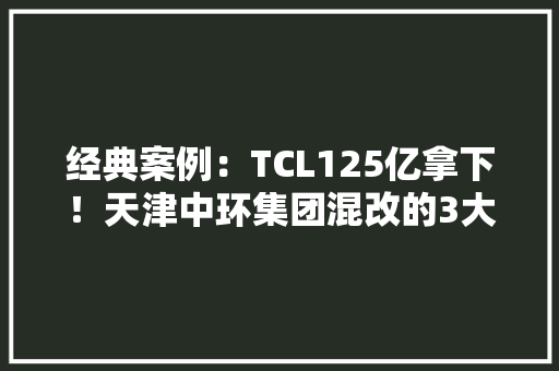 经典案例：TCL125亿拿下！天津中环集团混改的3大年夜亮点