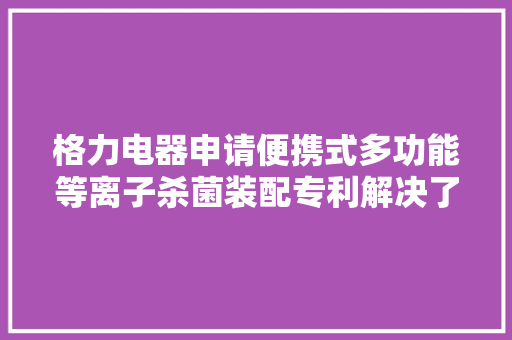 格力电器申请便携式多功能等离子杀菌装配专利解决了物体外面异味产生、VOC挥发的问题