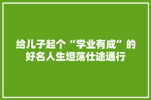 给儿子起个“学业有成”的好名人生坦荡仕途通行