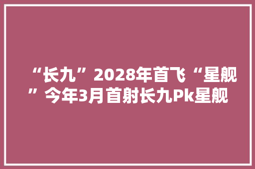 “长九”2028年首飞“星舰”今年3月首射长九Pk星舰谁更强大