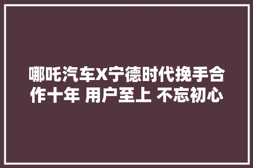 哪吒汽车X宁德时代挽手合作十年 用户至上 不忘初心