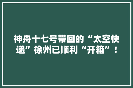 神舟十七号带回的“太空快递”徐州已顺利“开箱”！