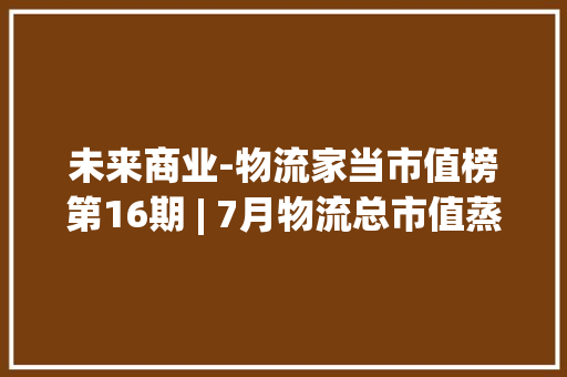 未来商业-物流家当市值榜第16期 | 7月物流总市值蒸发452亿元 河南国资入主、新宁物流大年夜涨17.77% 快递回暖进行时
