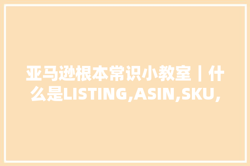 亚马逊根本常识小教室｜什么是LISTING,ASIN,SKU,FNSKU和UPC？