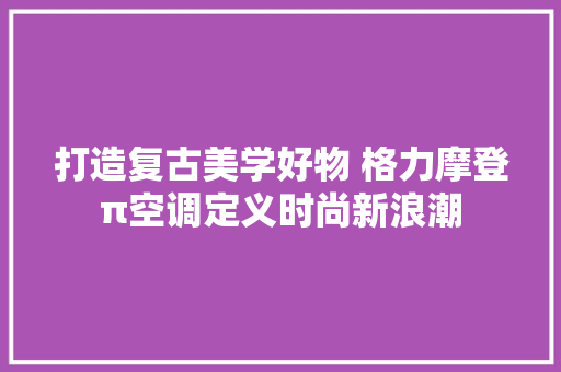 打造复古美学好物 格力摩登π空调定义时尚新浪潮