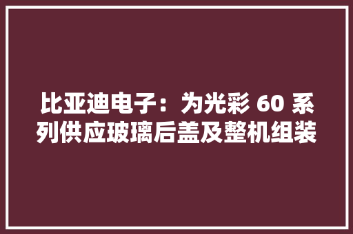 比亚迪电子：为光彩 60 系列供应玻璃后盖及整机组装解决筹划