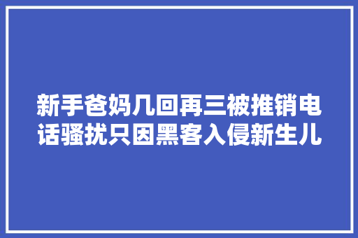 新手爸妈几回再三被推销电话骚扰只因黑客入侵新生儿信息网站窃取发卖2.6万余条信息审查机关能动履职斩断新生儿信息发卖黑家当链