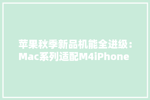 苹果秋季新品机能全进级：Mac系列适配M4iPhone 16搭载A18