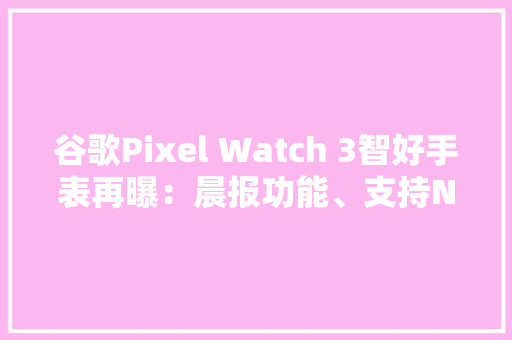 谷歌Pixel Watch 3智好手表再曝：晨报功能、支持Nest视频流