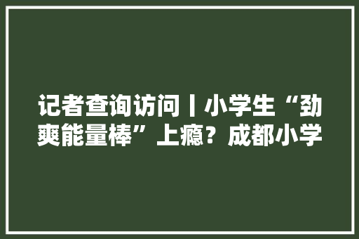 记者查询访问丨小学生“劲爽能量棒”上瘾？成都小学临近这些小玩具很奇葩