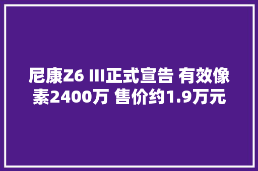 尼康Z6 III正式宣告 有效像素2400万 售价约1.9万元