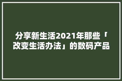分享新生活2021年那些「改变生活办法」的数码产品总结