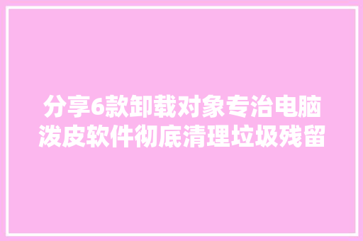 分享6款卸载对象专治电脑泼皮软件彻底清理垃圾残留