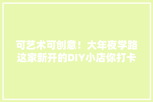 可艺术可创意！大年夜学路这家新开的DIY小店你打卡了吗？