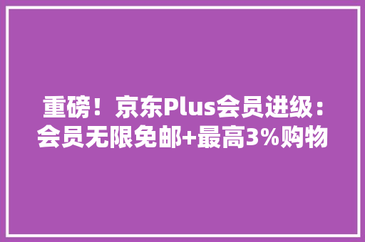 重磅！京东Plus会员进级：会员无限免邮+最高3%购物返利