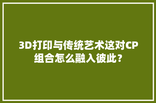 3D打印与传统艺术这对CP组合怎么融入彼此？