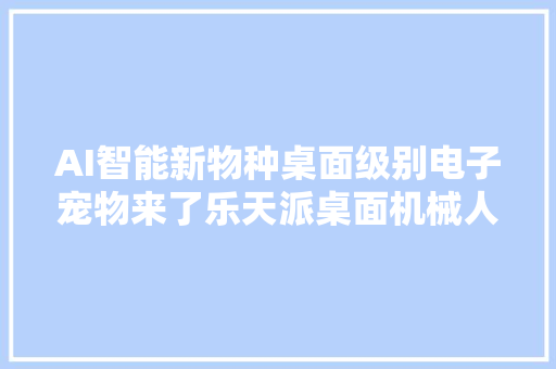 AI智能新物种桌面级别电子宠物来了乐天派桌面机械人体验
