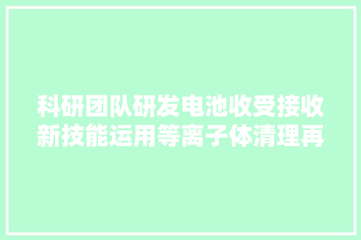 科研团队研发电池收受接收新技能运用等离子体清理再生正极材料