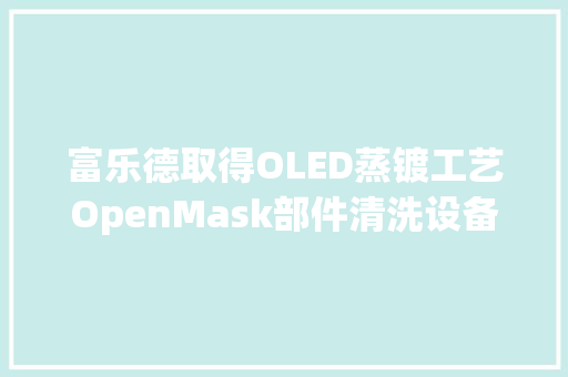 富乐德取得OLED蒸镀工艺OpenMask部件清洗设备专利提高药水对Open Mask的清洗效果并延长药水的运用周期