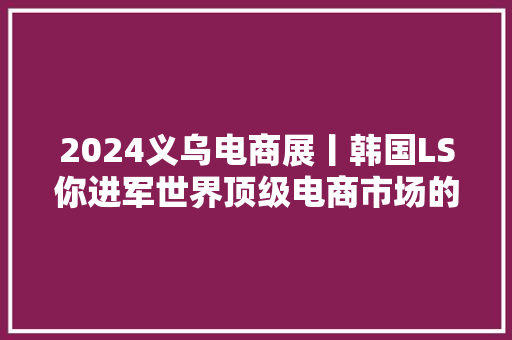 2024义乌电商展丨韩国LS你进军世界顶级电商市场的首选捷径！
