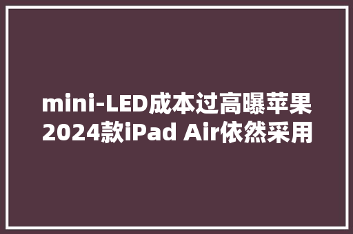 mini-LED成本过高曝苹果2024款iPad Air依然采用LCD屏
