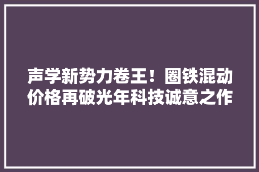 声学新势力卷王！圈铁混动价格再破光年科技诚意之作星城5