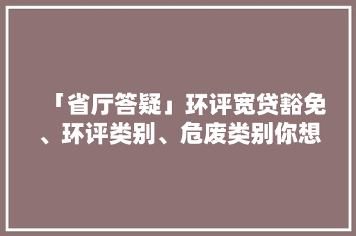 「省厅答疑」环评宽贷豁免、环评类别、危废类别你想知道的这都有