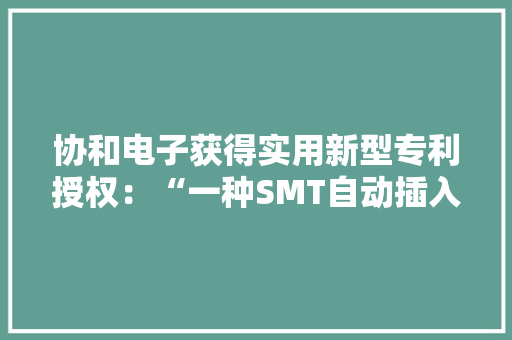 协和电子获得实用新型专利授权：“一种SMT自动插入设备”