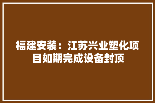 福建安装：江苏兴业塑化项目如期完成设备封顶