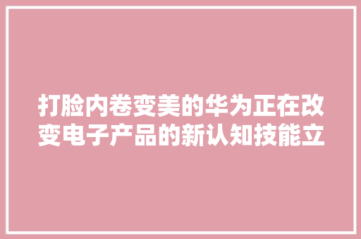 打脸内卷变美的华为正在改变电子产品的新认知技能立异是关键