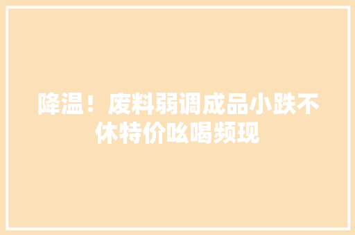 降温！废料弱调成品小跌不休特价吆喝频现