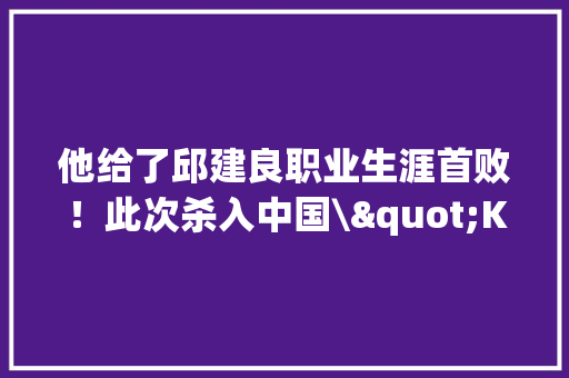 他给了邱建良职业生涯首败！此次杀入中国\"KO小天王\"危险了