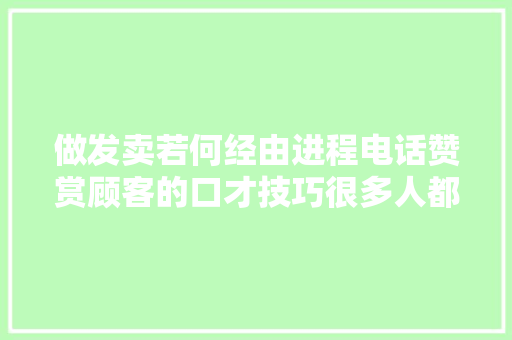 做发卖若何经由进程电话赞赏顾客的口才技巧很多人都在学