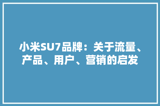 小米SU7品牌：关于流量、产品、用户、营销的启发