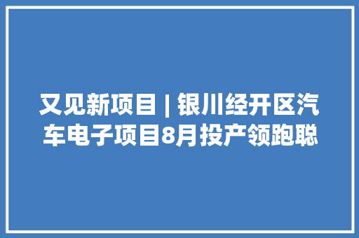 又见新项目 | 银川经开区汽车电子项目8月投产领跑聪慧行车