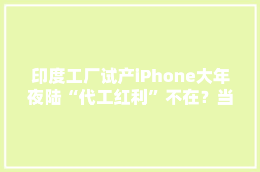 印度工厂试产iPhone大年夜陆“代工红利”不在？当心两大年夜优势被削弱