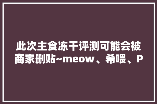 此次主食冻干评测可能会被商家删贴~meow、希喂、PR具体测评