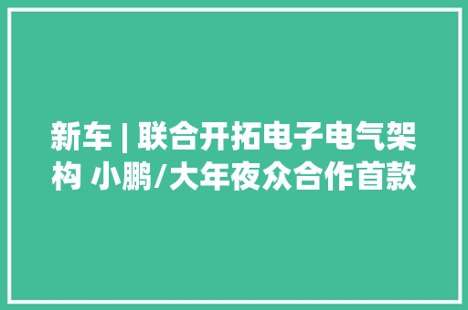 新车 | 联合开拓电子电气架构 小鹏/大年夜众合作首款车型24个月内将量产