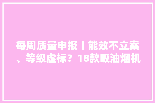 每周质量申报丨能效不立案、等级虚标？18款吸油烟机不合格