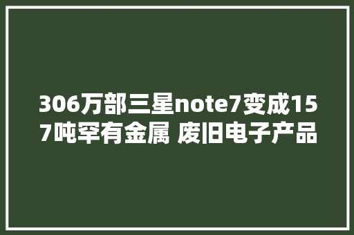 306万部三星note7变成157吨罕有金属 废旧电子产品真是宝山啊
