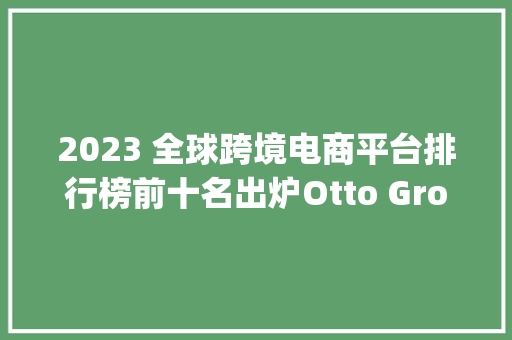 2023 全球跨境电商平台排行榜前十名出炉Otto Group 登榜