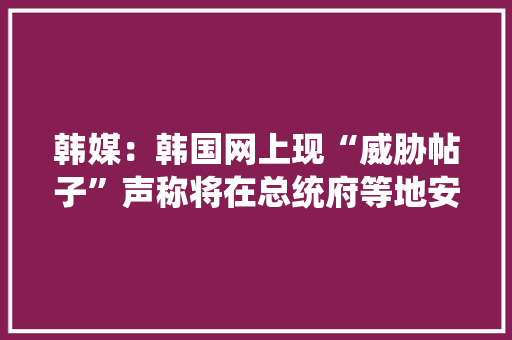 韩媒：韩国网上现“威胁帖子”声称将在总统府等地安装爆炸物