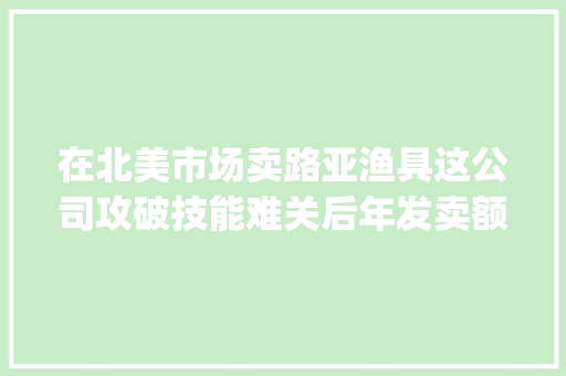 在北美市场卖路亚渔具这公司攻破技能难关后年发卖额破5亿｜Insight全球