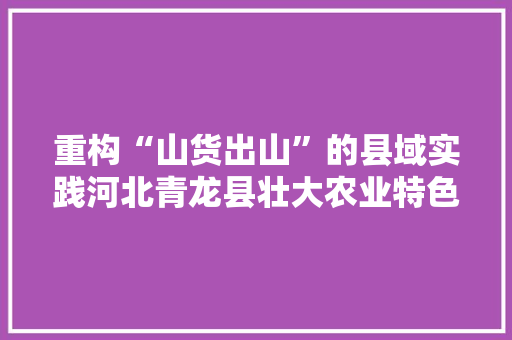 重构“山货出山”的县域实践河北青龙县壮大农业特色家当不雅观察