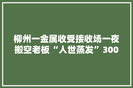 柳州一金属收受接收场一夜搬空老板“人世蒸发”300多人被欠上百万元