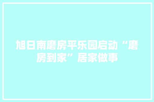 旭日南磨房平乐园启动“磨房到家”居家做事