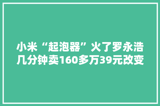 小米“起泡器”火了罗永浩几分钟卖160多万39元改变用水体验