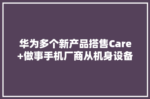 华为多个新产品搭售Care+做事手机厂商从机身设备“卷”到做事零售