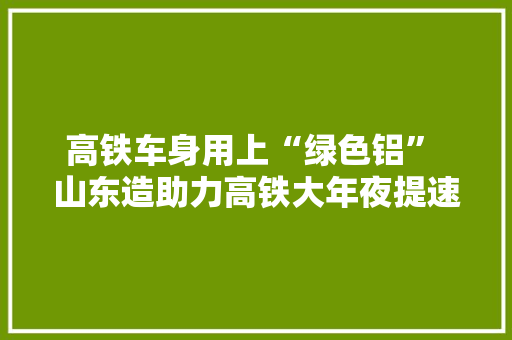 高铁车身用上“绿色铝” 山东造助力高铁大年夜提速